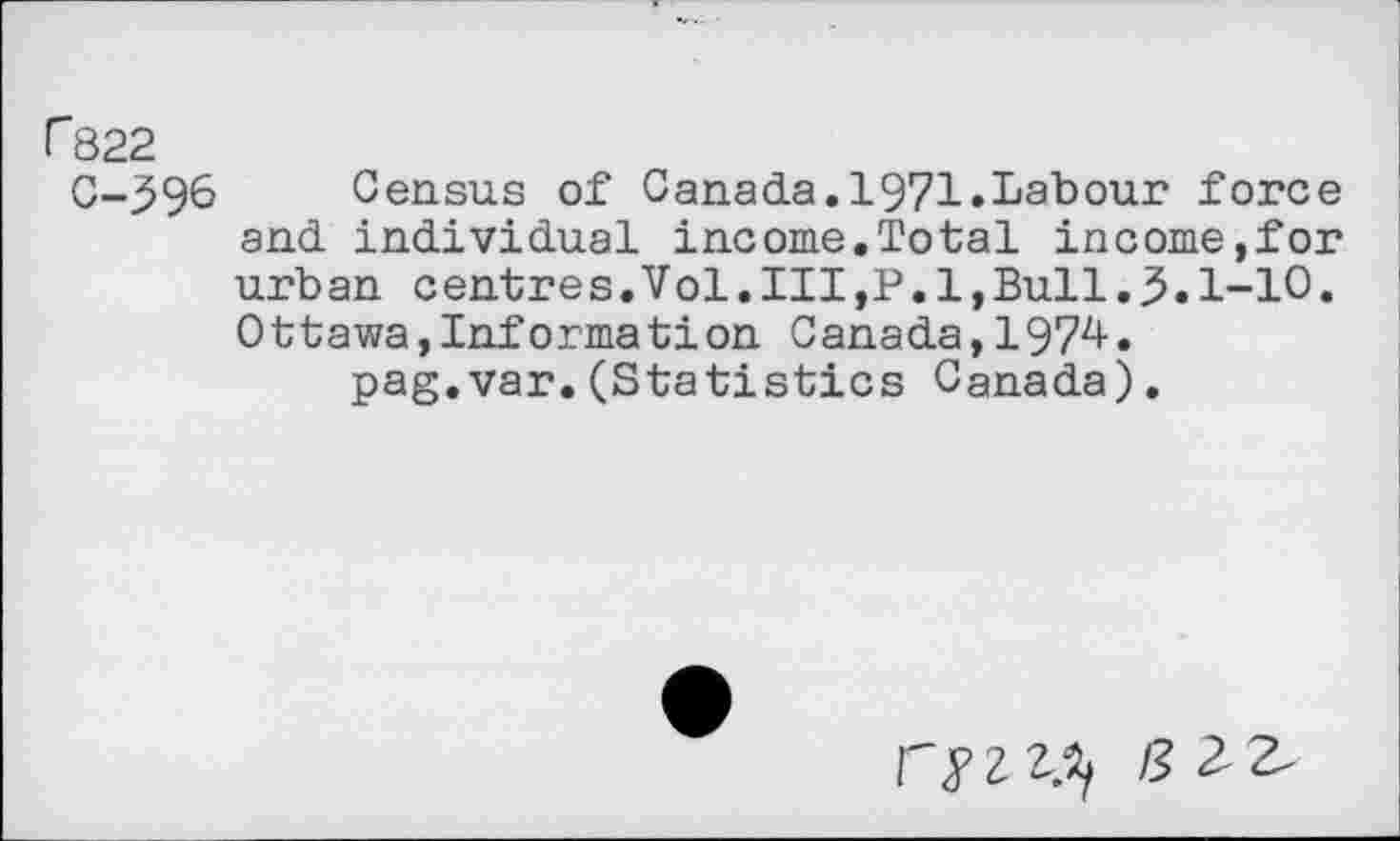 ﻿r822
C-396 Census of Canada.1971.Labour force and individual income.Total income,for urban centres.Vol,III,P.l,Bull.3.1-10. Ottawa,Information Canada,1974.
pag.var.(Statistics Canada).